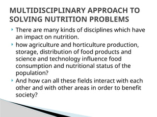  There are many kinds of disciplines which have
an impact on nutrition.
 how agriculture and horticulture production,
storage, distribution of food products and
science and technology influence food
consumption and nutritional status of the
population?
 And how can all these fields interact with each
other and with other areas in order to benefit
society?
MULTIDISCIPLINARY APPROACH TO
SOLVING NUTRITION PROBLEMS
 