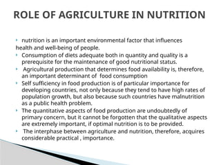  nutrition is an important environmental factor that influences
health and well-being of people.
 Consumption of diets adequate both in quantity and quality is a
prerequisite for the maintenance of good nutritional status.
 Agricultural production that determines food availability is, therefore,
an important determinant of food consumption
 Self sufficiency in food production is of particular importance for
developing countries, not only because they tend to have high rates of
population growth, but also because such countries have malnutrition
as a public health problem.
 The quantitative aspects of food production are undoubtedly of
primary concern, but it cannot be forgotten that the qualitative aspects
are extremely important, if optimal nutrition is to be provided.
 The interphase between agriculture and nutrition, therefore, acquires
considerable practical , importance.
ROLE OF AGRICULTURE IN NUTRITION
 