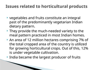  vegetables and fruits constitute an integral
past of the predominantly vegetarian Indian
dietary pattern.
 They provide the much-needed variety to the
meal pattern practiced in most Indian homes.
 An area of 12 million hectares comprising 7% of
the total cropped area of the country is utilized
for growing horticultural crops. Out of this, 12%
is under vegetable cultivation.
 India became the largest producer of fruits
Issues related to horticultural products
 