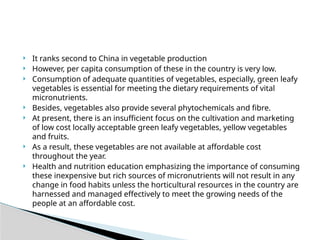  It ranks second to China in vegetable production
 However, per capita consumption of these in the country is very low.
 Consumption of adequate quantities of vegetables, especially, green leafy
vegetables is essential for meeting the dietary requirements of vital
micronutrients.
 Besides, vegetables also provide several phytochemicals and fibre.
 At present, there is an insufficient focus on the cultivation and marketing
of low cost locally acceptable green leafy vegetables, yellow vegetables
and fruits.
 As a result, these vegetables are not available at affordable cost
throughout the year.
 Health and nutrition education emphasizing the importance of consuming
these inexpensive but rich sources of micronutrients will not result in any
change in food habits unless the horticultural resources in the country are
harnessed and managed effectively to meet the growing needs of the
people at an affordable cost.
 