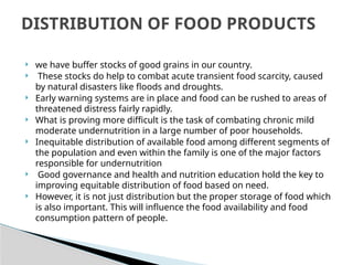  we have buffer stocks of good grains in our country.
 These stocks do help to combat acute transient food scarcity, caused
by natural disasters like floods and droughts.
 Early warning systems are in place and food can be rushed to areas of
threatened distress fairly rapidly.
 What is proving more difficult is the task of combating chronic mild
moderate undernutrition in a large number of poor households.
 Inequitable distribution of available food among different segments of
the population and even within the family is one of the major factors
responsible for undernutrition
 Good governance and health and nutrition education hold the key to
improving equitable distribution of food based on need.
 However, it is not just distribution but the proper storage of food which
is also important. This will influence the food availability and food
consumption pattern of people.
DISTRIBUTION OF FOOD PRODUCTS
 