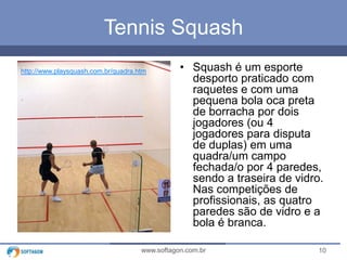 10www.softagon.com.br
Tennis Squash
• Squash é um esporte
desporto praticado com
raquetes e com uma
pequena bola oca preta
de borracha por dois
jogadores (ou 4
jogadores para disputa
de duplas) em uma
quadra/um campo
fechada/o por 4 paredes,
sendo a traseira de vidro.
Nas competições de
profissionais, as quatro
paredes são de vidro e a
bola é branca.
http://www.playsquash.com.br/quadra.htm
 
