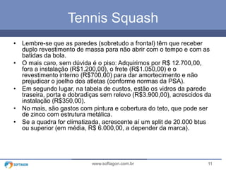 11www.softagon.com.br
Tennis Squash
• Lembre-se que as paredes (sobretudo a frontal) têm que receber
duplo revestimento de massa para não abrir com o tempo e com as
batidas da bola.
• O mais caro, sem dúvida é o piso: Adquirimos por R$ 12.700,00,
fora a instalação (R$1.200,00), o frete (R$1.050,00) e o
revestimento interno (R$700,00) para dar amortecimento e não
prejudicar o joelho dos atletas (conforme normas da PSA).
• Em segundo lugar, na tabela de custos, estão os vidros da parede
traseira, porta e dobradiças sem relevo (R$3.900,00), acrescidos da
instalação (R$350,00).
• No mais, são gastos com pintura e cobertura do teto, que pode ser
de zinco com estrutura metálica.
• Se a quadra for climatizada, acrescente aí um split de 20.000 btus
ou superior (em média, R$ 6.000,00, a depender da marca).
 