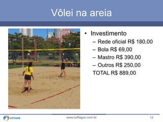 12www.softagon.com.br
Vôlei na areia
• Investimento
– Rede oficial R$ 180,00
– Bola R$ 69,00
– Mastro R$ 390,00
– Outros R$ 250,00
TOTAL R$ 889,00
 