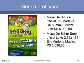 13www.softagon.com.br
Sinuca profissional
• Mesa De Sinuca
Oficial Em Madeira
De 50mm E Pedra
38m R$ 5.900,00
• Mesa De Bilhar Semi-
oficial Luxo 2,65x1,55
Em Medeira Maciça
R$ 3.090,00
 