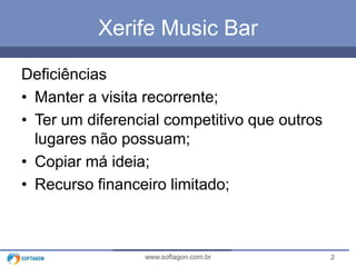 2www.softagon.com.br
Xerife Music Bar
Deficiências
• Manter a visita recorrente;
• Ter um diferencial competitivo que outros
lugares não possuam;
• Copiar má ideia;
• Recurso financeiro limitado;
 