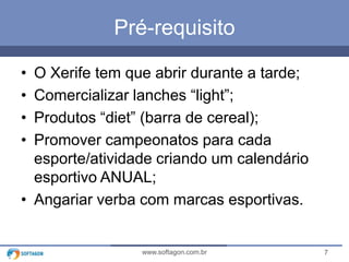 7www.softagon.com.br
Pré-requisito
• O Xerife tem que abrir durante a tarde;
• Comercializar lanches “light”;
• Produtos “diet” (barra de cereal);
• Promover campeonatos para cada
esporte/atividade criando um calendário
esportivo ANUAL;
• Angariar verba com marcas esportivas.
 