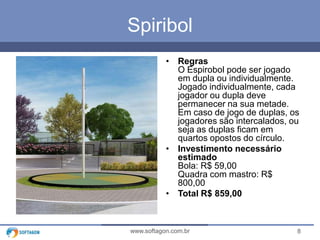 8www.softagon.com.br
Spiribol
• Regras
O Espirobol pode ser jogado
em dupla ou individualmente.
Jogado individualmente, cada
jogador ou dupla deve
permanecer na sua metade.
Em caso de jogo de duplas, os
jogadores são intercalados, ou
seja as duplas ficam em
quartos opostos do círculo.
• Investimento necessário
estimado
Bola: R$ 59,00
Quadra com mastro: R$
800,00
• Total R$ 859,00
 