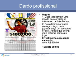 9www.softagon.com.br
Dardo profissional
• Regras
1. Cada jogador tem uma
jogada que consiste no
arremesso de três dardos.
• 2. Para determinar quem
começa o jogo, cada
jogador lança um dado para
o "bull". Aquele que acertar
mais próximo começa o
jogo.
• Investimento necessário
estimado
Alvo: R$ 659,00
Total R$ 659,00
 