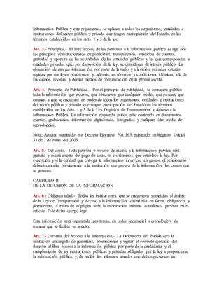 Información Pública y este reglamento, se aplican a todos los organismos, entidades e 
instituciones del sector público y privado que tengan participación del Estado, en los 
términos establecidos en los Arts. 1 y 3 de la ley. 
Art. 3.- Principios.- El libre acceso de las personas a la información pública se rige por 
los principios constitucionales de publicidad, transparencia, rendición de cuentas, 
gratuidad y apertura de las actividades de las entidades públicas y las que correspondan a 
entidades privadas que, por disposición de la ley, se consideran de interés público. La 
obligación de otorgar información por parte de la radio y televisión privadas estarán 
regidas por sus leyes pertinentes, y, además, en términos y condiciones idénticas a la de 
los diarios, revistas, y demás medios de comunicación de la prensa escrita. 
Art. 4.- Principio de Publicidad.- Por el principio de publicidad, se considera pública 
toda la información que crearen, que obtuvieren por cualquier medio, que posean, que 
emanen y que se encuentre en poder de todos los organismos, entidades e instituciones 
del sector público y privado que tengan participación del Estado en los términos 
establecidos en los Arts. 1 y 3 de la Ley Orgánica de Transparencia y Acceso a la 
Información Pública. La información requerida puede estar contenida en documentos 
escritos, grabaciones, información digitalizada, fotografías y cualquier otro medio de 
reproducción. 
Nota: Artículo sustituido por Decreto Ejecutivo No. 163, publicado en Registro Oficial 
33 de 7 de Junio del 2005 . 
Art. 5.- Del costo.- Toda petición o recurso de acceso a la información pública será 
gratuito y estará exento del pago de tasas, en los términos que establece la ley. Por 
excepción y si la entidad que entrega la información incurriere en gastos, el peticionario 
deberá cancelar previamente a la institución que provea de la información, los costos que 
se generen. 
CAPITULO II 
DE LA DIFUSION DE LA INFORMACION 
Art. 6.- Obligatoriedad.- Todas las instituciones que se encuentren sometidas al ámbito 
de la Ley de Transparencia y Acceso a la Información, difundirán en forma, obligatoria y 
permanente, a través de su página web, la información mínima actualizada prevista en el 
artículo 7 de dicho cuerpo legal. 
Esta información será organizada por temas, en orden secuencial o cronológico, de 
manera que se facilite su acceso. 
Art. 7.- Garantía del Acceso a la Información.- La Defensoría del Pueblo será la 
institución encargada de garantizar, promocionar y vigilar el correcto ejercicio del 
derecho al libre acceso a la información pública por parte de la ciudadanía y el 
cumplimiento de las instituciones públicas y privadas obligadas por la ley a proporcionar 
la información pública; y, de recibir los informes anuales que deben presentar las 
 