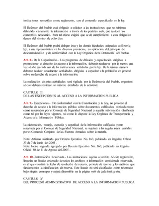 instituciones sometidas a este reglamento, con el contenido especificado en la ley. 
El Defensor del Pueblo está obligado a solicitar a las instituciones que no hubieran 
difundido claramente la información a través de los portales web, que realicen los 
correctivos necesarios. Para tal efecto exigirá que se dé cumplimiento a esta obligación 
dentro del término de ocho días. 
El Defensor del Pueblo podrá delegar ésta y las demás facultades asignadas a él por la 
ley, a sus representantes en las diversas provincias, en aplicación del principio de 
descentralización y de conformidad con la Ley Orgánica de la Defensoría del Pueblo. 
Art. 8.- De la Capacitación.- Los programas de difusión y capacitación dirigidos a 
promocionar el derecho de acceso a la información, deberán realizarse por lo menos una 
vez al año en cada una de las instituciones señaladas por la ley. De la misma manera 
deberán realizar anualmente actividades dirigidas a capacitar a la población en general 
sobre su derecho de acceso a la información. 
La realización de estas actividades será vigilada por la Defensoría del Pueblo, organismo 
al cual deberá remitirse un informe detallado de la actividad. 
CAPITULO III 
DE LAS EXCEPCIONES AL ACCESO A LA INFORMACION PUBLICA 
Art. 9.- Excepciones.- De conformidad con la Constitución y la Ley, no procede el 
derecho de acceso a la información pública sobre documentos calificados motivadamente 
como reservados por el Consejo de Seguridad Nacional y aquella información clasificada 
como tal por las leyes vigentes, tal como lo dispone la Ley Orgánica de Transparencia y 
Acceso a la Información Pública. 
La elaboración, manejo, custodia y seguridad de la información calificada como 
reservada por el Consejo de Seguridad Nacional, se sujetará a las regulaciones emitidas 
por el Comando Conjunto de las Fuerzas Armadas sobre la materia. 
Nota: Artículo sustituido por Decreto Ejecutivo No. 163, publicado en Registro Oficial 
33 de 7 de Junio del 2005 . 
Nota: Inciso segundo agregado por Decreto Ejecutivo No. 360, publicado en Registro 
Oficial 80 de 11 de Agosto del 2005 . 
Art. 10.- Información Reservada.- Las instituciones sujetas al ámbito de este reglamento, 
llevarán un listado ordenado de todos los archivos e información considerada reservada, 
en el que constará la fecha de resolución de reserva, período de reserva y los motivos que 
fundamentan la clasificación de reserva. Este listado no será clasificado como reservado 
bajo ningún concepto y estará disponible en la página web de cada institución. 
CAPITULO IV 
DEL PROCESO ADMINISTRATIVO DE ACCESO A LA INFORMACION PUBLICA 
 