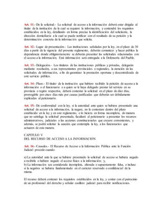 Art. 11.- De la solicitud.- La solicitud de acceso a la información deberá estar dirigida al 
titular de la institución de la cual se requiere la información, y contendrá los requisitos 
establecidos en la ley, detallando en forma precisa la identificación del solicitante, la 
dirección domiciliaria a la cual se puede notificar con el resultado de su petición y la 
determinación concreta de la información que solicita. 
Art. 12.- Lugar de presentación.- Las instituciones señaladas por la ley, en el plazo de 30 
días a partir de la vigencia del presente reglamento, deberán comunicar y hacer pública la 
dependencia donde obligatoriamente se deberán presentar las solicitudes relacionadas con 
el acceso a la información. Está información será entregada a la Defensoría del Pueblo. 
Art. 13.- Delegación.- Los titulares de las instituciones públicas y privadas, delegarán 
mediante resolución, a sus representantes provinciales o regionales, la atención de las 
solicitudes de información, a fin de garantizar la prestación oportuna y descentralizada de 
este servicio público. 
Art. 14.- Plazo.- El titular de la institución que hubiere recibido la petición de acceso a la 
información o el funcionario o a quien se le haya delegado prestar tal servicio en su 
provincia o región respectiva, deberá contestar la solicitud en el plazo de diez días, 
prorrogable por cinco días más por causas justificadas que deberán ser debidamente 
explicadas al peticionario. 
Art. 15.- De conformidad con la ley, si la autoridad ante quien se hubiera presentado una 
solicitud de acceso a la información, la negare, no la contestare dentro del plazo 
establecido en la ley y en este reglamento, o lo hiciera en forma incompleta, de manera 
que no satisfaga la solicitud presentada, facultará al peticionario a presentar los recursos 
administrativos, judiciales o las acciones constitucionales que creyere convenientes, y 
además, se podrá solicitar la sanción que contempla la ley, a los funcionarios que 
actuaren de esta manera. 
CAPITULO V 
DEL RECURSO DE ACCESO A LA INFORMACION 
Art. 16.- Causales.- El Recurso de Acceso a la Información Pública ante la Función 
Judicial procede cuando: 
a) La autoridad ante la que se hubiere presentado la solicitud de acceso se hubiera negado 
a recibirla o hubiere negado el acceso físico a la información; y, 
b) La información sea considerada incompleta, alterada o supuestamente falsa, e incluso 
si la negativa se hubiera fundamentado en el carácter reservado o confidencial de la 
misma. 
El recurso deberá contener los requisitos establecidos en la ley, y contar con el patrocinio 
de un profesional del derecho y señalar casillero judicial para recibir notificaciones. 
 