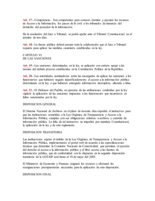 Art. 17.- Competencia.- Son competentes para conocer, tramitar y ejecutar los recursos 
de Acceso a la Información, los jueces de lo civil o los tribunales de instancia del 
domicilio del poseedor de la información. 
De la resolución del Juez o Tribunal, se podrá apelar ante el Tribunal Constitucional en el 
término de tres días. 
Art. 18.- La fuerza pública deberá prestar toda la colaboración que el Juez o Tribunal 
requiera para aplicar las medidas cautelares establecidas en la ley. 
CAPITULO VI 
DE LAS SANCIONES 
Art. 19.- Las sanciones determinadas en la ley, se aplicarán con estricto apego a las 
normas del debido proceso establecidas en la Constitución Política de la República. 
Art. 20.- Las autoridades nominadoras serán las encargadas de aplicar las sanciones a los 
funcionarios que hubieren negado injustificadamente el acceso a la información pública 
determinada en la ley, o que hubieren entregado información incompleta, alterada o falsa. 
Art. 21.- El Defensor del Pueblo, en ejercicio de las atribuciones conferidas por la ley 
vigilará la aplicación de las sanciones impuestas a los funcionarios que incurrieren en 
faltas sancionadas por la ley. 
DISPOSICION GENERAL 
El Sistema Nacional de Archivos en el plazo de noventa días expedirá el instructivo para 
que las instituciones sometidas a la Ley Orgánica de Transparencia y Acceso a la 
Información Pública, cumplan con sus obligaciones relativas a archivos y custodia de 
información pública. La falta de tal instructivo no impedirá por mandato Constitucional, 
la aplicación de la ley y de este reglamento. 
DISPOSICION TRANSITORIA 
Las instituciones sujetas al ámbito de la Ley Orgánica de Transparencia y Acceso a la 
Información Pública, implementarán el portal web de acuerdo a las especificaciones 
técnicas que determine la Comisión Nacional de Conectividad, que permitan el ejercicio 
del derecho al acceso a la información pública y el libre acceso a las fuentes de 
información pública, que de conformidad con lo dispuesto en la segunda disposición 
transitoria de la LOTAIP será hasta el 18 de mayo del 2005. 
El Ministerio de Economía y Finanzas asignará los recursos y efectuará las 
reasignaciones presupuestarias necesarias para la aplicación de esta disposición. 
DISPOSICION FINAL 
 