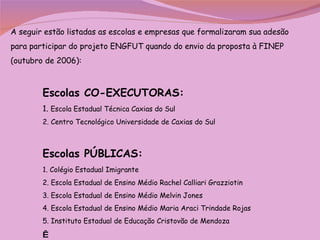 A seguir estão listadas as escolas e empresas que formalizaram sua adesão para participar do projeto ENGFUT quando do envio da proposta à FINEP (outubro de 2006): Escolas CO-EXECUTORAS:  1.  Escola Estadual Técnica Caxias do Sul  2. Centro Tecnológico Universidade de Caxias do Sul Escolas PÚBLICAS:  1. Colégio Estadual Imigrante 2. Escola Estadual de Ensino Médio Rachel Calliari Grazziotin 3. Escola Estadual de Ensino Médio Melvin Jones 4. Escola Estadual de Ensino Médio Maria Araci Trindade Rojas 5. Instituto Estadual de Educação Cristovão de Mendoza     
