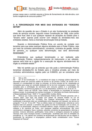 porque nesse caso o contrato assume a forma de fornecimento de mão-de-obra, com
burla à exigência de concurso público”.35 36

3. A TERCEIRIZAÇÃO POR MEIO DAS ENTIDADES DO “TERCEIRO
SETOR”
Além da questão de que o Estado é um ator fundamental na prestação
direta de serviços sociais, segundo nossa Constituição de 1988, outro ponto
que deve ficar claro é que qualquer repasse de atuações do Estado para o
“terceiro setor” apenas pode ocorrer com relação às atividades-meio das
entidades estatais. Seria a chamada terceirização lícita já tratada.
Quando a Administração Pública firma um acordo de vontade com
terceiros para que estes exerçam alguma atividade para o Poder Público, seja
por meio de contratos administrativos, convênios, contratos de gestão, termos
de parceria, ou qualquer outra denominação, isso será denominado
terceirização.37
Entendemos que qualquer terceirização a ser realizada pela
Administração Pública, independentemente do instrumento a ser utilizado,
apenas será lícita se o objeto for a execução de alguma atividade-meio do
órgão ou entidade estatal.38
Não há sentido que se entenda que não pode a Administração Pública
terceirizar atividades-fim do Estado para a iniciativa privada, por meio de
contratos administrativos regidos pela Lei 8.666/93, por se considerar esta
35
Ibid, p. 233.
36
Art. 37 da Constituição: “II - a investidura em cargo ou emprego público depende de
aprovação prévia em concurso público de provas ou de provas e títulos, de acordo com a
natureza e a complexidade do cargo ou emprego, na forma prevista em lei, ressalvadas as
nomeações para cargo em comissão declarado em lei de livre nomeação e exoneração;”. As
exceções para a contratação de servidores sem concurso público é a contratação de
comissionados, nos termos do próprio inc. II, e de temporários, conforme o inc. IX do art. 37.
37
Sobre o tema ver VIOLIN, Tarso Cabral. A terceirização ou concessão de serviços
públicos sociais. A privatização de creches municipais. In: Informativo de Direito Administrativo
e Responsabilidade Fiscal – IDAF nº 13, agosto/2002, Curitiba: Zênite.
38
Note-se que muitos entes da Administração Pública vêm firmando parcerias com o
“terceiro setor” para fugir dos limites com gastos de pessoal fixados na Lei de
Responsabilidade Fiscal (LC 101/2000). Ora, qualquer terceirização com o intuito de
substituição e servidores deve ser contabilizada como despesas com pessoal, nos termos do
parágrafo 1º do art. 18 da LRF: “Para os efeitos desta Lei Complementar, entende-se como
despesa total com pessoal: o somatório dos gastos do ente da Federação com os ativos, os
inativos e os pensionistas, relativos a mandatos eletivos, cargos, funções ou empregos, civis,
militares e de membros de Poder, com quaisquer espécies remuneratórias, tais como
vencimentos e vantagens, fixas e variáveis, subsídios, proventos da aposentadoria, reformas e
pensões, inclusive adicionais, gratificações, horas extras e vantagens pessoais de qualquer
natureza, bem como encargos sociais e contribuições recolhidas pelo ente às entidades de
previdência. § 1. Os valores dos contratos de terceirização de mão-de-obra que se referem à
substituição de servidores e empregados públicos serão contabilizados como "Outras
Despesas de Pessoal".

10

 