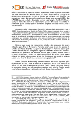 prática como burla ao concurso público, e permitir a terceirização de atividadesfim para entidades do “terceiro setor” por meio de convênios, contratos de
gestão com organizações sociais e termos de parceria com OSCIPs. As
normas que tratam dos convênios, dos termos de parceria com as OSCIPs (Lei
9.790/99) ou dos contratos de gestão com as organizações (Lei 9.637/98), em
qualquer momento alteram o ordenamento jurídico brasileiro no sentido de
permitirem que o Estado repasse atividades próprias, serviços sociais, para o
“terceiro setor”.
Gustavo Justino de Oliveira e Fernando Borges Mânica ressaltam “que a
OSCIP deve atuar de forma distinta do Poder Público parceiro, ou seja, deve ser clara
a separação entre os serviços públicos prestados pela entidade pública e as atividades
desenvolvidas pela OSCIP (...) impedindo-se, assim a caracterização de uma forma
ilegal de terceirização de serviços públicos. Afinal, o termo de parceria é instrumento
criado para que entidades do terceiro setor recebam incentivo para atuar ao lado do
ente público, de maneira distinta dele, e não para que substitua tal ente, fazendo as
vezes do Poder Público”.39
Note-se que todos os instrumentos citados são possíveis de serem
utilizados para fins de fomentar o “terceiro setor”, que é um dos papéis do
Estado. Di Pietro defende o papel de fomentador do “terceiro setor” pelo
Estado, mas aduz que a extinção de órgãos ou entidades estatais e a paulatina
diminuição da prestação de serviços sociais pelo Estado, apenas com o
incentivo da iniciativa privada por meio das parcerias “em muitos casos, poderá
esbarrar em óbices constitucionais, já que é a Constituição que prevê os serviços
sociais como dever do Estado e, portanto, como serviço público”.40

Walter Claudius Rothenburg também entende ser ilícito repassar para
organizações sociais, para a gerência e prestação ampla dos serviços de
saúde, por ser esta uma atribuição típica do Estado, assim como que na área
da educação devem ter universidades mantidas pelo próprio Estado, sendo
possível a contratação com a iniciativa privada de serviços ancilares.41

39
OLIVEIRA, Gustavo Henrique Justino de, MÂNICA, Fernando Borges. Organizações da
sociedade civil de interesse público: termo de parceria e licitação. In: Fórum administrativo –
Direito Público, ano 5, nº 49. Belo Horizonte: Fórum, mar/2005, p. 5209-5351.
40
DI PIETRO, Maria Sylvia Zanella. Obra citada, p. 264 e 269. Sobre a fuga do regime
jurídico administrativo e as parcerias, a autora ainda indaga: “qual a razão pela qual a
Constituição estabeleceu normas sobre licitação, concurso público, controle, contabilidade
pública, orçamento e as impôs para todas as entidades da Administração Pública? Será que as
impôs porque se entendeu que elas são essenciais para proteger a coisa pública ou foi apenas
por amor o formalismo? E se elas são essenciais, como se pode conceber que, para escapar
às mesmas, se criem institutos paralelos que vão administrar a mesma coisa pública por
normas de direito privado, inteiramente à margem das normas constitucionais?”. DI PIETRO,
Maria Sylvia Zanella. Obra citada, p. 296. Ver ainda VIOLIN, Tarso Cabral. Terceiro Setor e as
Parcerias com a Administração Pública: uma análise crítica. Sobre fomento ver ROCHA, Sílvio
Luís Ferreira da. Terceiro Setor. São Paulo: Malheiros, 2003.
41
ROTHENBURG, Walter Claudius. Algumas considerações sobre a incidência de
direitos fundamentais nas relações do Estado com empresas e Organizações Sociais. In:
OLIVEIRA, Gustavo Justino de (Coord.). Terceiro Setor, Empresas e Estado; novas fronteiras
entre o público e o privado. Belo Horizonte: Fórum, 2007, p. 107.

11

 
