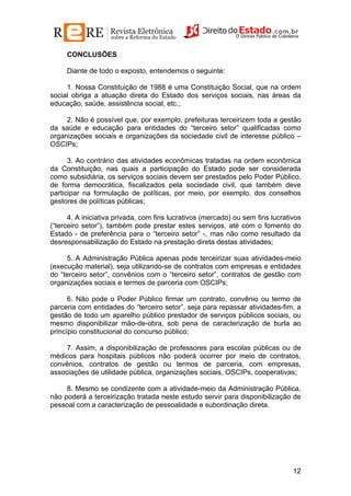 CONCLUSÕES
Diante de todo o exposto, entendemos o seguinte:
1. Nossa Constituição de 1988 é uma Constituição Social, que na ordem
social obriga a atuação direta do Estado dos serviços sociais, nas áreas da
educação, saúde, assistência social, etc.;
2. Não é possível que, por exemplo, prefeituras terceirizem toda a gestão
da saúde e educação para entidades do “terceiro setor” qualificadas como
organizações sociais e organizações da sociedade civil de interesse público –
OSCIPs;
3. Ao contrário das atividades econômicas tratadas na ordem econômica
da Constituição, nas quais a participação do Estado pode ser considerada
como subsidiária, os serviços sociais devem ser prestados pelo Poder Público,
de forma democrática, fiscalizados pela sociedade civil, que também deve
participar na formulação de políticas, por meio, por exemplo, dos conselhos
gestores de políticas públicas;
4. A iniciativa privada, com fins lucrativos (mercado) ou sem fins lucrativos
(“terceiro setor”), também pode prestar estes serviços, até com o fomento do
Estado - de preferência para o “terceiro setor” -, mas não como resultado da
desresponsabilização do Estado na prestação direta destas atividades;
5. A Administração Pública apenas pode terceirizar suas atividades-meio
(execução material), seja utilizando-se de contratos com empresas e entidades
do “terceiro setor”, convênios com o “terceiro setor”, contratos de gestão com
organizações sociais e termos de parceria com OSCIPs;
6. Não pode o Poder Público firmar um contrato, convênio ou termo de
parceria com entidades do “terceiro setor”, seja para repassar atividades-fim, a
gestão de todo um aparelho público prestador de serviços públicos sociais, ou
mesmo disponibilizar mão-de-obra, sob pena de caracterização de burla ao
princípio constitucional do concurso público;
7. Assim, a disponibilização de professores para escolas públicas ou de
médicos para hospitais públicos não poderá ocorrer por meio de contratos,
convênios, contratos de gestão ou termos de parceria, com empresas,
associações de utilidade pública, organizações sociais, OSCIPs, cooperativas;
8. Mesmo se condizente com a atividade-meio da Administração Pública,
não poderá a terceirização tratada neste estudo servir para disponibilização de
pessoal com a caracterização de pessoalidade e subordinação direta.

12

 