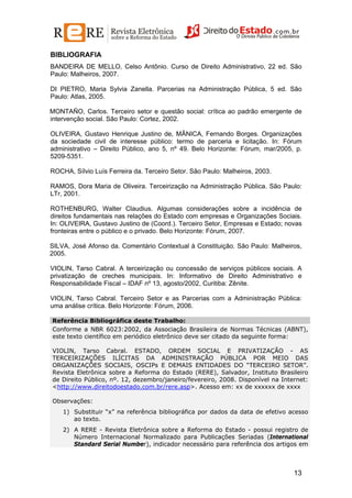 BIBLIOGRAFIA
BANDEIRA DE MELLO, Celso Antônio. Curso de Direito Administrativo, 22 ed. São
Paulo: Malheiros, 2007.
DI PIETRO, Maria Sylvia Zanella. Parcerias na Administração Pública, 5 ed. São
Paulo: Atlas, 2005.
MONTAÑO, Carlos. Terceiro setor e questão social: crítica ao padrão emergente de
intervenção social. São Paulo: Cortez, 2002.
OLIVEIRA, Gustavo Henrique Justino de, MÂNICA, Fernando Borges. Organizações
da sociedade civil de interesse público: termo de parceria e licitação. In: Fórum
administrativo – Direito Público, ano 5, nº 49. Belo Horizonte: Fórum, mar/2005, p.
5209-5351.
ROCHA, Sílvio Luís Ferreira da. Terceiro Setor. São Paulo: Malheiros, 2003.
RAMOS, Dora Maria de Oliveira. Terceirização na Administração Pública. São Paulo:
LTr, 2001.
ROTHENBURG, Walter Claudius. Algumas considerações sobre a incidência de
direitos fundamentais nas relações do Estado com empresas e Organizações Sociais.
In: OLIVEIRA, Gustavo Justino de (Coord.). Terceiro Setor, Empresas e Estado; novas
fronteiras entre o público e o privado. Belo Horizonte: Fórum, 2007.
SILVA, José Afonso da. Comentário Contextual à Constituição. São Paulo: Malheiros,
2005.
VIOLIN, Tarso Cabral. A terceirização ou concessão de serviços públicos sociais. A
privatização de creches municipais. In: Informativo de Direito Administrativo e
Responsabilidade Fiscal – IDAF nº 13, agosto/2002, Curitiba: Zênite.
VIOLIN, Tarso Cabral. Terceiro Setor e as Parcerias com a Administração Pública:
uma análise crítica. Belo Horizonte: Fórum, 2006.
Referência Bibliográfica deste Trabalho:
Conforme a NBR 6023:2002, da Associação Brasileira de Normas Técnicas (ABNT),
este texto científico em periódico eletrônico deve ser citado da seguinte forma:
VIOLIN, Tarso Cabral. ESTADO, ORDEM SOCIAL E PRIVATIZAÇÃO - AS
TERCEIRIZAÇÕES ILÍCITAS DA ADMINISTRAÇÃO PÚBLICA POR MEIO DAS
ORGANIZAÇÕES SOCIAIS, OSCIPs E DEMAIS ENTIDADES DO “TERCEIRO SETOR”.
Revista Eletrônica sobre a Reforma do Estado (RERE), Salvador, Instituto Brasileiro
de Direito Público, nº. 12, dezembro/janeiro/fevereiro, 2008. Disponível na Internet:
<http://www.direitodoestado.com.br/rere.asp>. Acesso em: xx de xxxxxx de xxxx
Observações:
1) Substituir “x” na referência bibliográfica por dados da data de efetivo acesso
ao texto.
2) A RERE - Revista Eletrônica sobre a Reforma do Estado - possui registro de
Número Internacional Normalizado para Publicações Seriadas (International
Standard Serial Number), indicador necessário para referência dos artigos em

13

 