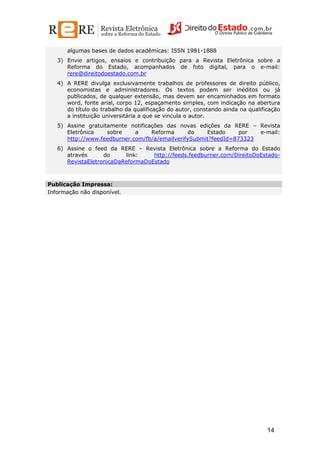 algumas bases de dados acadêmicas: ISSN 1981-1888
3) Envie artigos, ensaios e contribuição para a Revista Eletrônica sobre a
Reforma do Estado, acompanhados de foto digital, para o e-mail:
rere@direitodoestado.com.br
4) A RERE divulga exclusivamente trabalhos de professores de direito público,
economistas e administradores. Os textos podem ser inéditos ou já
publicados, de qualquer extensão, mas devem ser encaminhados em formato
word, fonte arial, corpo 12, espaçamento simples, com indicação na abertura
do título do trabalho da qualificação do autor, constando ainda na qualificação
a instituição universitária a que se vincula o autor.
5) Assine gratuitamente notificações das novas edições da RERE – Revista
Eletrônica
sobre
a
Reforma
do
Estado
por
e-mail:
http://www.feedburner.com/fb/a/emailverifySubmit?feedId=873323
6) Assine o feed da RERE – Revista Eletrônica sobre a Reforma do Estado
através
do
link:
http://feeds.feedburner.com/DireitoDoEstadoRevistaEletronicaDaReformaDoEstado

Publicação Impressa:
Informação não disponível.

14

 