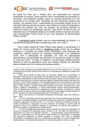 da saúde fica claro que o Estado deve ser responsável por executar
diretamente os serviços, sendo possível, sem a necessidade de concessão ou
permissão, que entidades privadas, sejam do mercado (empresas com fins
lucrativos) ou do “terceiro setor” (entidades sem fins lucrativos), prestem este
serviços. De qualquer forma, a participação da comunidade poderá se dar na
execução direta de serviços de saúde, mas também por meio da fiscalização e
cobrança das políticas, por meio, por exemplo, de conselhos gestores da
política da saúde com participação popular.8 José Afonso da Silva é claro ao
interpretar que a Constituição obriga que o Estado preste os serviços de saúde,
pela Administração Pública direta ou por suas entidades da Administração
Pública indireta.9
A previdência social também será de responsabilidade do Estado, e a
previdência privada terá caráter complementar (arts. 201 e 202).10
Para a esfera federal do Poder Público cabe apenas a coordenação e a
edição de normas gerais sobre a assistência social, sendo que as esferas
estaduais e municipais do Estado serão responsáveis pela execução dos
programas, cabendo também às entidades beneficentes e de assistência
social, com a participação da população, por meio de organizações
representativas, na formulação das políticas e no controle das ações em todos
os níveis (art. 204).11 Ou seja, os Estados e os Municípios deverão executar
políticas na área da assistência social, que também poderão ser efetivadas
pelas entidades sem fins lucrativos de interesse público.
convênio, tendo preferência as entidades filantrópicas e as sem fins lucrativos. § 2º - É vedada
a destinação de recursos públicos para auxílios ou subvenções às instituições privadas com
fins lucrativos”.
8
Maria Sylvia Zanella Di Pietro aduz: “É importante realçar que a Constituição, no
dispositivo citado, permite a participação de instituições privadas 'de forma complementar', o
que afasta a possibilidade de que o contrato tenha por objeto o próprio serviço de saúde, como
um todo, de tal modo que o particular assuma a gestão de determinado serviço. Não pode, por
exemplo, o Poder Público transferir a uma instituição privada toda a administração e execução
das atividades de saúde prestadas por um hospital público ou por um centro de saúde; o que
pode o Poder Público é contratar instituições privadas para prestar atividades-meio, como
limpeza, vigilância, contabilidade, ou mesmo determinados serviços técnico-especializados,
como os inerentes aos hemocentros, realização de exames médicos, consultas etc.; nesses
casos, estará transferido apenas a execução material de determinadas atividades ligadas ao
serviço de saúde, mas não sua gestão operacional”. Obra citada, p. 243.
9
SILVA, José Afonso da. Comentário Contextual à Constituição. São Paulo: Malheiros,
2005, p. 768.
10
“Art. 201. A previdência social será organizada sob a forma de regime geral, de caráter
contributivo e de filiação obrigatória, observados critérios que preservem o equilíbrio financeiro
e atuarial, e atenderá, nos termos da lei, a: (...) Art. 202. O regime de previdência privada, de
caráter complementar e organizado de forma autônoma em relação ao regime geral de
previdência social, será facultativo, baseado na constituição de reservas que garantam o
benefício contratado, e regulado por lei complementar”.
11
“Art. 204. As ações governamentais na área da assistência social serão realizadas com
recursos do orçamento da seguridade social, previstos no art. 195, além de outras fontes, e
organizadas com base nas seguintes diretrizes: I - descentralização político-administrativa,
cabendo a coordenação e as normas gerais à esfera federal e a coordenação e a execução
dos respectivos programas às esferas estadual e municipal, bem como a entidades
beneficentes e de assistência social; II - participação da população, por meio de organizações
representativas, na formulação das políticas e no controle das ações em todos os níveis”.

4

 