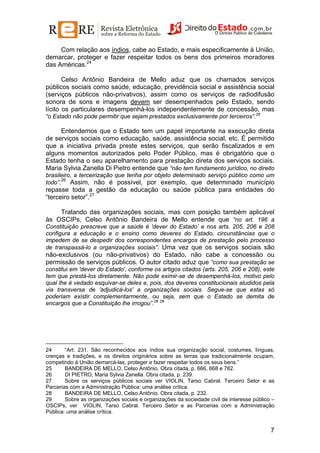 Com relação aos índios, cabe ao Estado, e mais especificamente à União,
demarcar, proteger e fazer respeitar todos os bens dos primeiros moradores
das Américas.24
Celso Antônio Bandeira de Mello aduz que os chamados serviços
públicos sociais como saúde, educação, previdência social e assistência social
(serviços públicos não-privativos), assim como os serviços de radiodifusão
sonora de sons e imagens devem ser desempenhados pelo Estado, sendo
lícito os particulares desempenhá-los independentemente de concessão, mas
“o Estado não pode permitir que sejam prestados exclusivamente por terceiros”.25

Entendemos que o Estado tem um papel importante na execução direta
de serviços sociais como educação, saúde, assistência social, etc. É permitido
que a iniciativa privada preste estes serviços, que serão fiscalizados e em
alguns momentos autorizados pelo Poder Público, mas é obrigatório que o
Estado tenha o seu aparelhamento para prestação direta dos serviços sociais.
Maria Sylvia Zanella Di Pietro entende que “não tem fundamento jurídico, no direito
brasileiro, a terceirização que tenha por objeto determinado serviço público como um
26
todo”.
Assim, não é possível, por exemplo, que determinado município

repasse toda a gestão da educação ou saúde pública para entidades do
“terceiro setor”.27
Tratando das organizações sociais, mas com posição também aplicável
às OSCIPs, Celso Antônio Bandeira de Mello entende que “no art. 196 a
Constituição prescreve que a saúde é 'dever do Estado’ e nos arts. 205, 206 e 208
configura a educação e o ensino como deveres do Estado, circunstâncias que o
impedem de se despedir dos correspondentes encargos de prestação pelo processo
de transpassá-lo a organizações sociais”. Uma vez que os serviços sociais são

não-exclusivos (ou não-privativos) do Estado, não cabe a concessão ou
permissão de serviços públicos. O autor citado aduz que “como sua prestação se
constitui em 'dever do Estado', conforme os artigos citados (arts. 205, 206 e 208), este
tem que prestá-los diretamente. Não pode eximir-se de desempenhá-los, motivo pelo
qual lhe é vedado esquivar-se deles e, pois, dos deveres constitucionais aludidos pela
via transversa de 'adjudicá-los' a organizações sociais. Segue-se que estas só
poderiam existir complementarmente, ou seja, sem que o Estado se demita de
encargos que a Constituição lhe irrogou”.28 29

24
“Art. 231. São reconhecidos aos índios sua organização social, costumes, línguas,
crenças e tradições, e os direitos originários sobre as terras que tradicionalmente ocupam,
competindo à União demarcá-las, proteger e fazer respeitar todos os seus bens.”
25
BANDEIRA DE MELLO, Celso Antônio. Obra citada, p. 666, 668 e 782.
26
DI PIETRO, Maria Sylvia Zanella. Obra citada, p. 239.
27
Sobre os serviços públicos sociais ver VIOLIN, Tarso Cabral. Terceiro Setor e as
Parcerias com a Administração Pública: uma análise crítica.
28
BANDEIRA DE MELLO, Celso Antônio. Obra citada, p. 232.
29
Sobre as organizações sociais e organizações da sociedade civil de interesse público –
OSCIPs, ver VIOLIN, Tarso Cabral. Terceiro Setor e as Parcerias com a Administração
Pública: uma análise crítica.

7

 