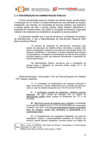 2. A TERCEIRIZAÇÃO NA ADMINISTRAÇÃO PÚBLICA
O termo terceirização pode ser utilizado em sentido amplo, quando define
a introdução de um terceiro no desenvolvimento de uma atividade do Estado,
englobando, por exemplo, as concessões de serviços públicos, que repassam
a própria gestão de todo o serviço público. Neste trabalho utilizaremos a
expressão em sentido estrito, para definir a vinculação de terceiros à execução
material, não implicando na transferência da gestão de serviço público.30
É importante ressaltar que o que se terceiriza é a prestação de serviços
de atividade-meio, e não a disponibilização de mão-de-obra. Segundo Dora
Maria de Oliveira Ramos:
“A empresa de colocação de mão-de-obra, assumindo uma
atitude de exploração do trabalho alheio, intermedia a relação entre
patrão e empregado, subtraindo uma parte da remuneração deste. Por
equiparar 'trabalhador' e 'mercadoria', é prática repudiada pela doutrina
e jurisprudência. A vedação de intermediação de mão-de-obra prestigia
princípios ligados à moral, que objetivam desestimular a exploração do
homem pelo homem.
Na Administração Pública, acresça-se que a contratação de
pessoal exige a realização de concurso público (artigo 37, II, da
Constituição Federal)”.31

Sobre terceirização, o Enunciado nº 331 do Tribunal Superior do Trabalho
– TST, dispõe o seguinte:
“I - A contratação de trabalhadores por empresa interposta é
ilegal, formando-se o vínculo diretamente com o tomador dos serviços,
salvo no caso de trabalho temporário (Lei nº 6.019, de 03.01.1974).
II - A contratação irregular de trabalhador, mediante empresa
interposta, não gera vínculo de emprego com os órgãos da
administração pública direta, indireta ou fundacional (art. 37, II, da
CF/1988).
III - Não forma vínculo de emprego com o tomador a contratação
de serviços de vigilância (Lei nº 7.102, de 20-06-1983), de conservação
e limpeza, bem como a de serviços especializados ligados à atividademeio do tomador, desde que inexistente a pessoalidade e a
subordinação direta.
IV - O inadimplemento das obrigações trabalhistas, por parte do
empregador, implica a responsabilidade subsidiária do tomador dos
serviços, quanto àquelas obrigações, inclusive quanto aos órgãos da
30
Sobre o tema ver RAMOS, Dora Maria de Oliveira. Terceirização na Administração
Pública. São Paulo: LTr, 2001, p. 55.
31
RAMOS, Dora Maria de Oliveira. Obra citada, p. 58-59.

8

 