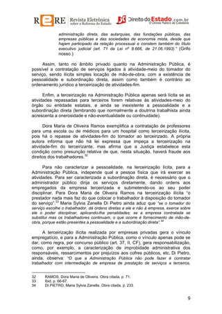 administração direta, das autarquias, das fundações públicas, das
empresas públicas e das sociedades de economia mista, desde que
hajam participado da relação processual e constem também do título
executivo judicial (art. 71 da Lei nº 8.666, de 21.06.1993).” (Grifo

nosso.)
Assim, tanto no âmbito privado quanto na Administração Pública, é
possível a contratação de serviços ligados à atividade-meio do tomador do
serviço, sendo ilícita simples locação de mão-de-obra, com a existência de
pessoalidade e subordinação direta, assim como também é contrário ao
ordenamento jurídico a terceirização de atividades-fim.
Enfim, a terceirização na Administração Pública apenas será lícita se as
atividades repassadas para terceiros forem relativas às atividades-meio do
órgão ou entidade estatais, e ainda se inexistente a pessoalidade e a
subordinação direta (lembrando que normalmente a doutrina trabalhista ainda
acrescenta a onerosidade e não-eventualidade ou continuidade).
Dora Maria de Oliveira Ramos exemplifica a contratação de professores
para uma escola ou de médicos para um hospital como terceirização ilícita,
pois há o repasse de atividades-fim do tomador ao terceirizado. A própria
autora informa que não há lei expressa que impeça a terceirização na
atividade-fim do terceirizante, mas afirma que a Justiça estabelece esta
condição como presunção relativa de que, nesta situação, haverá fraude aos
direitos dos trabalhadores.32
Para não caracterizar a pessoalidade, na terceirização lícita, para a
Administração Pública, independe qual a pessoa física que irá exercer as
atividades. Para ser caracterizada a subordinação direta, é necessário que o
administrador público dirija os serviços diretamente, dando ordens aos
empregados da empresa terceirizada e submetendo-os ao seu poder
disciplinar. Para Dora Maria de Oliveira Ramos na terceirização ilícita “o
prestador nada mais faz do que colocar o trabalhador à disposição do tomador
do serviço”.33 Maria Sylvia Zanella Di Pietro ainda aduz que “se o tomador do
serviço escolhe o trabalhador, dá ordens diretas a ele e não à empresa, exerce sobre
ele o poder disciplinar, aplicando-lha penalidades; se a empresa contratada se
substitui mas os trabalhadores continuam, o que ocorre é fornecimento de mão-deobra, porque estão presentes a pessoalidade e a subordinação direta”.34

A terceirização ilícita realizada por empresas privadas gera o vínculo
empregatício, e para a Administração Pública, como o vínculo apenas pode se
dar, como regra, por concurso público (art. 37, II, CF), gera responsabilização,
como, por exemplo, a caracterização de improbidade administrativa dos
responsáveis, ressarcimentos por prejuízos aos cofres públicos, etc. Di Pietro,
ainda, observa: “O que a Administração Pública não pode fazer é contratar
trabalhador com intermediação de empresa de prestação de serviços a terceiros,
32
33
34

RAMOS, Dora Maria de Oliveira. Obra citada, p. 71.
Ibid, p. 66-67.
DI PIETRO, Maria Sylvia Zanella. Obra citada, p. 233.

9

 