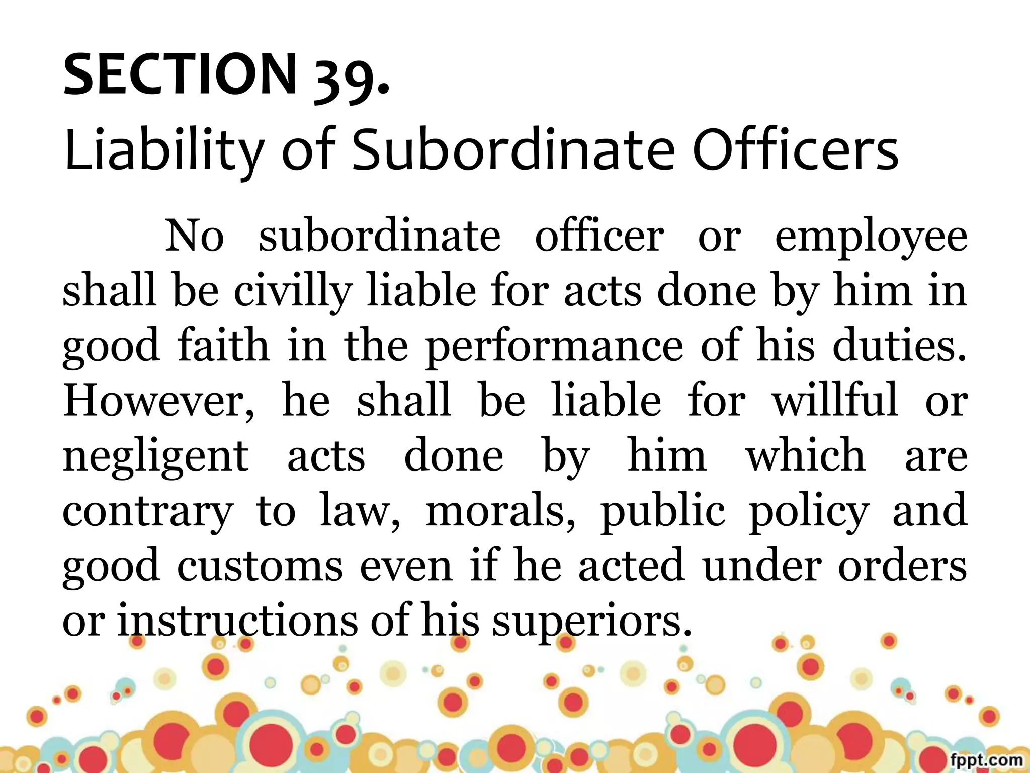 SECTION 39.
Liability of Subordinate Officers
No subordinate officer or employee
shall be civilly liable for acts done by him in
good faith in the performance of his duties.
However, he shall be liable for willful or
negligent acts done by him which are
contrary to law, morals, public policy and
good customs even if he acted under orders
or instructions of his superiors.
 