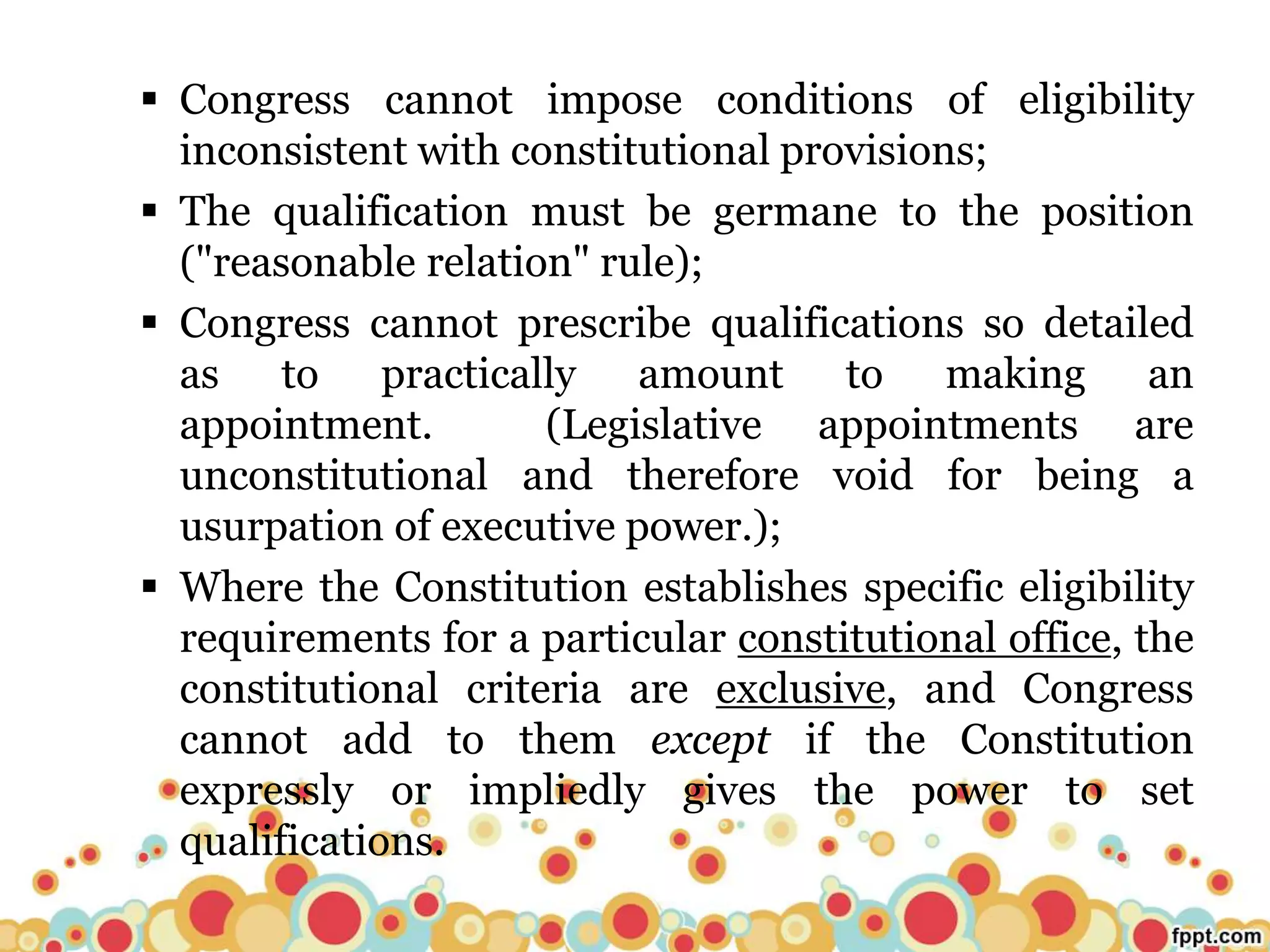  Congress cannot impose conditions of eligibility
inconsistent with constitutional provisions;
 The qualification must be germane to the position
("reasonable relation" rule);
 Congress cannot prescribe qualifications so detailed
as to practically amount to making an
appointment. (Legislative appointments are
unconstitutional and therefore void for being a
usurpation of executive power.);
 Where the Constitution establishes specific eligibility
requirements for a particular constitutional office, the
constitutional criteria are exclusive, and Congress
cannot add to them except if the Constitution
expressly or impliedly gives the power to set
qualifications.
 