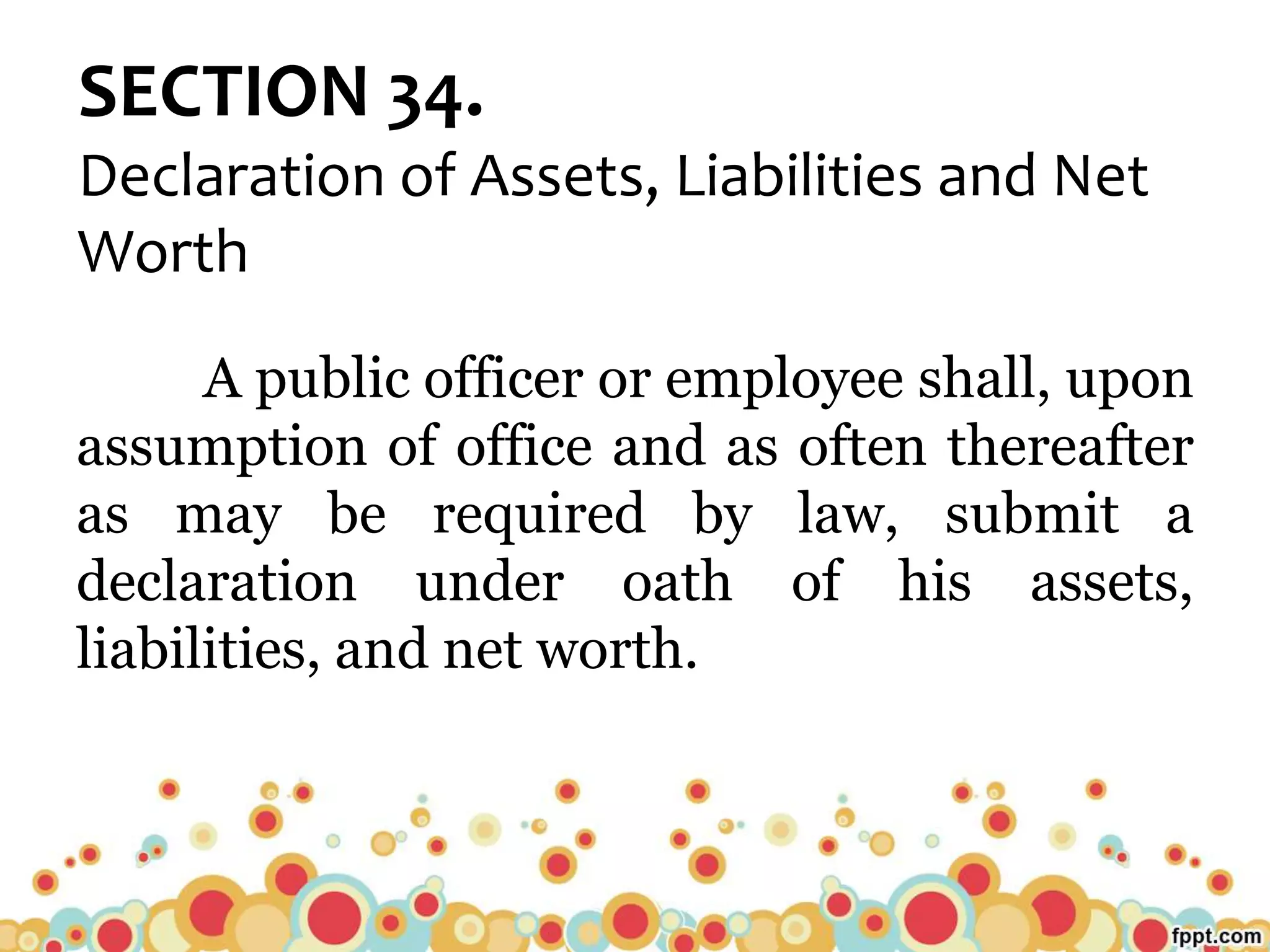 SECTION 34.
Declaration of Assets, Liabilities and Net
Worth
A public officer or employee shall, upon
assumption of office and as often thereafter
as may be required by law, submit a
declaration under oath of his assets,
liabilities, and net worth.
 