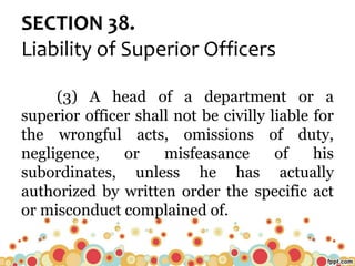 SECTION 38.
Liability of Superior Officers
(3) A head of a department or a
superior officer shall not be civilly liable for
the wrongful acts, omissions of duty,
negligence, or misfeasance of his
subordinates, unless he has actually
authorized by written order the specific act
or misconduct complained of.
 