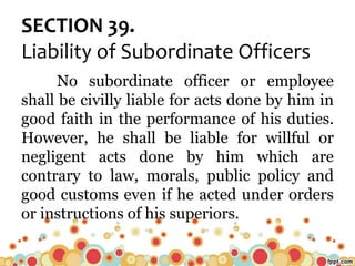 SECTION 39.
Liability of Subordinate Officers
No subordinate officer or employee
shall be civilly liable for acts done by him in
good faith in the performance of his duties.
However, he shall be liable for willful or
negligent acts done by him which are
contrary to law, morals, public policy and
good customs even if he acted under orders
or instructions of his superiors.
 