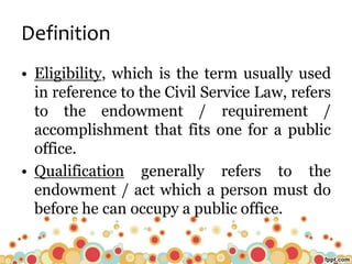 Definition
• Eligibility, which is the term usually used
in reference to the Civil Service Law, refers
to the endowment / requirement /
accomplishment that fits one for a public
office.
• Qualification generally refers to the
endowment / act which a person must do
before he can occupy a public office.
 