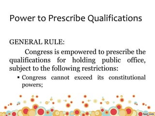 Power to Prescribe Qualifications
GENERAL RULE:
Congress is empowered to prescribe the
qualifications for holding public office,
subject to the following restrictions:
 Congress cannot exceed its constitutional
powers;
 
