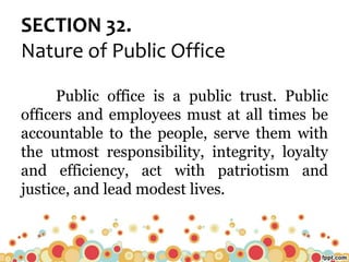 SECTION 32.
Nature of Public Office
Public office is a public trust. Public
officers and employees must at all times be
accountable to the people, serve them with
the utmost responsibility, integrity, loyalty
and efficiency, act with patriotism and
justice, and lead modest lives.
 