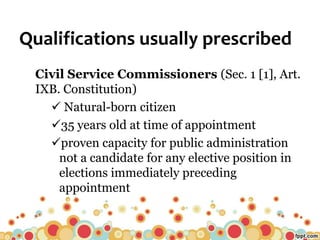 Qualifications usually prescribed
Civil Service Commissioners (Sec. 1 [1], Art.
IXB. Constitution)
 Natural-born citizen
35 years old at time of appointment
proven capacity for public administration
not a candidate for any elective position in
elections immediately preceding
appointment
 