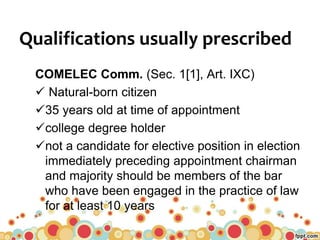 Qualifications usually prescribed
COMELEC Comm. (Sec. 1[1], Art. IXC)
 Natural-born citizen
35 years old at time of appointment
college degree holder
not a candidate for elective position in election
immediately preceding appointment chairman
and majority should be members of the bar
who have been engaged in the practice of law
for at least 10 years
 