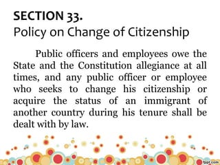 SECTION 33.
Policy on Change of Citizenship
Public officers and employees owe the
State and the Constitution allegiance at all
times, and any public officer or employee
who seeks to change his citizenship or
acquire the status of an immigrant of
another country during his tenure shall be
dealt with by law.
 
