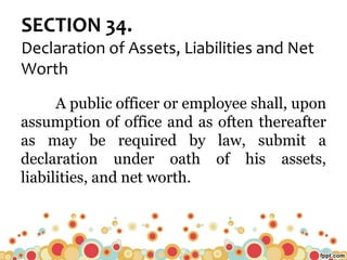 SECTION 34.
Declaration of Assets, Liabilities and Net
Worth
A public officer or employee shall, upon
assumption of office and as often thereafter
as may be required by law, submit a
declaration under oath of his assets,
liabilities, and net worth.
 