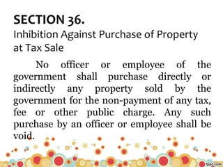 SECTION 36.
Inhibition Against Purchase of Property
at Tax Sale
No officer or employee of the
government shall purchase directly or
indirectly any property sold by the
government for the non-payment of any tax,
fee or other public charge. Any such
purchase by an officer or employee shall be
void.
 