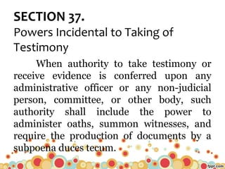 SECTION 37.
Powers Incidental to Taking of
Testimony
When authority to take testimony or
receive evidence is conferred upon any
administrative officer or any non-judicial
person, committee, or other body, such
authority shall include the power to
administer oaths, summon witnesses, and
require the production of documents by a
subpoena duces tecum.
 