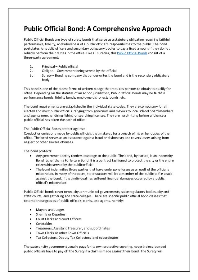 Public Official Bond: A Comprehensive Approach
Public Official Bonds are type of surety bonds that serve as a statutory obligation requiring faithful
performance, fidelity, and wholeness of a public official’s responsibilities to the public. The bond
postulates for public officers and secondary obligatory bodies to pay a fixed amount if they do not
reliably perform their duties in the office. Like all sureties, this Public Official Bonds consist of a
three-party agreement:
1. Principal – Public official
2. Obligee – Government being served by the official
3. Surety – Bonding company that underwrites the bond and is the secondary obligatory
body
This bond is one of the oldest forms of written pledge that requires persons to obtain to qualify for
office. Depending on the statutes of an adhoc jurisdiction, Public Official Bonds may be faithful
performance bonds, fidelity bonds, employee dishonesty bonds, etc.
The bond requirements are established in the individual state codes. They are compulsory for all
elected and most public officials, ranging from governors and mayors to local school board members
and agents merchandising fishing or searching licenses. They are hard-hitting before and once a
public official has taken the oath of office.
The Public Official Bonds protect against:
Conduct or omissions made by public officials that make up for a breach of his or her duties of the
office. The bond serves as an assurance against fraud or dishonesty and covers losses arising from
neglect or other sincere offenses.
The bond protects:
 Any government entity renders coverage to the public. The bond, by nature, is an Indemnity
Bond rather than a Forfeiture Bond. It is a contract fashioned to protect the city or the entire
citizenship served by the public official.
 The bond indemnifies those parties that have undergone losses as a result of the official’s
misconduct. In many of the cases, state statutes will let a member of the public to file a suit
against the bond, if that individual has suffered financial damages occurred by a public
official’s misconduct.
Public Official bonds cover town, city, or municipal governments, state regulatory bodies, city and
state courts, and gathering and state colleges. There are specific public official bond classes that
cater to these groups of public officials, clerks, and agents, namely:
 Mayors and Judges
 Sheriffs or Deputies
 Court Clerks and court Officers
 Constables
 Treasurers, Assistant Treasurer, and subordinates
 Town Clerks or other Town Officials
 Tax Collectors, Deputy Tax Collectors, and subordinates
The state or city government usually pays for its own protective covering, nevertheless, bonded
public officials have to pay off the Surety if a claim is made against their bond. The Surety will
 