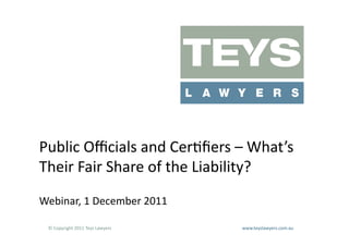 Public	
  Oﬃcials	
  and	
  Cer@ﬁers	
  –	
  What’s	
  	
  
Their	
  Fair	
  Share	
  of	
  the	
  Liability?	
  
Webinar,	
  1	
  December	
  2011	
  

  ©	
  Copyright	
  2011	
  Teys	
  Lawyers   	
     	
     	
     	
     	
     	
     	
     	
     	
  www.teyslawyers.com.au	
  
 