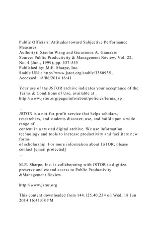 Public Officials' Attitudes toward Subjective Performance
Measures
Author(s): Xiaohu Wang and Gerasimos A. Gianakis
Source: Public Productivity & Management Review, Vol. 22,
No. 4 (Jun., 1999), pp. 537-553
Published by: M.E. Sharpe, Inc.
Stable URL: http://www.jstor.org/stable/3380935 .
Accessed: 18/06/2014 16:41
Your use of the JSTOR archive indicates your acceptance of the
Terms & Conditions of Use, available at .
http://www.jstor.org/page/info/about/policies/terms.jsp
.
JSTOR is a not-for-profit service that helps scholars,
researchers, and students discover, use, and build upon a wide
range of
content in a trusted digital archive. We use information
technology and tools to increase productivity and facilitate new
forms
of scholarship. For more information about JSTOR, please
contact [email protected]
.
M.E. Sharpe, Inc. is collaborating with JSTOR to digitize,
preserve and extend access to Public Productivity
&Management Review.
http://www.jstor.org
This content downloaded from 144.125.40.254 on Wed, 18 Jun
2014 16:41:08 PM
 