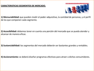 CARACTERISTICAS SEGMENTOS DE MERCADO.



1) Mensurabilidad: que pueden medir el poder adquisitivo, la cantidad de personas, y el perfil
de los que componen cada segmento.



2) Accesibilidad: debemos tener en cuenta una porción del mercado que se pueda atender y
alcanzar de manera eficaz.



3) Sustanciabilidad: los segmentos del mercado deberán ser bastantes grandes y rentables.



4) Accionamiento: se deberá diseñar programas efectivos para atraer a dichos consumidores.
 