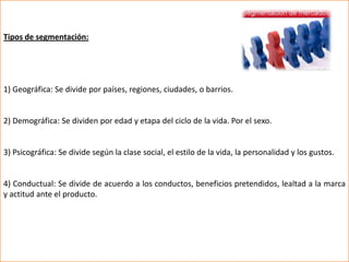 Tipos de segmentación:




1) Geográfica: Se divide por países, regiones, ciudades, o barrios.


2) Demográfica: Se dividen por edad y etapa del ciclo de la vida. Por el sexo.


3) Psicográfica: Se divide según la clase social, el estilo de la vida, la personalidad y los gustos.


4) Conductual: Se divide de acuerdo a los conductos, beneficios pretendidos, lealtad a la marca
y actitud ante el producto.
 