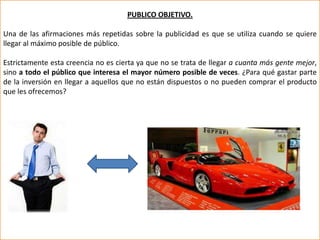 PUBLICO OBJETIVO.

Una de las afirmaciones más repetidas sobre la publicidad es que se utiliza cuando se quiere
llegar al máximo posible de público.

Estrictamente esta creencia no es cierta ya que no se trata de llegar a cuanta más gente mejor,
sino a todo el público que interesa el mayor número posible de veces. ¿Para qué gastar parte
de la inversión en llegar a aquellos que no están dispuestos o no pueden comprar el producto
que les ofrecemos?
 