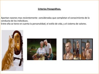 Criterios Psicográficos.


Aportan razones mas recientemente consideradas que completan el conocimiento de la
conducta de los individuos.
Entre ella se tiene en cuenta la personalidad, el estilo de vida, y el sistema de valores.
 