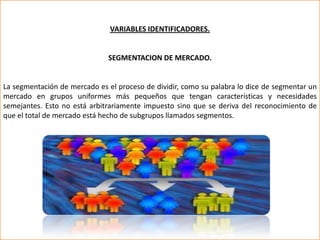 VARIABLES IDENTIFICADORES.


                              SEGMENTACION DE MERCADO.


La segmentación de mercado es el proceso de dividir, como su palabra lo dice de segmentar un
mercado en grupos uniformes más pequeños que tengan características y necesidades
semejantes. Esto no está arbitrariamente impuesto sino que se deriva del reconocimiento de
que el total de mercado está hecho de subgrupos llamados segmentos.
 