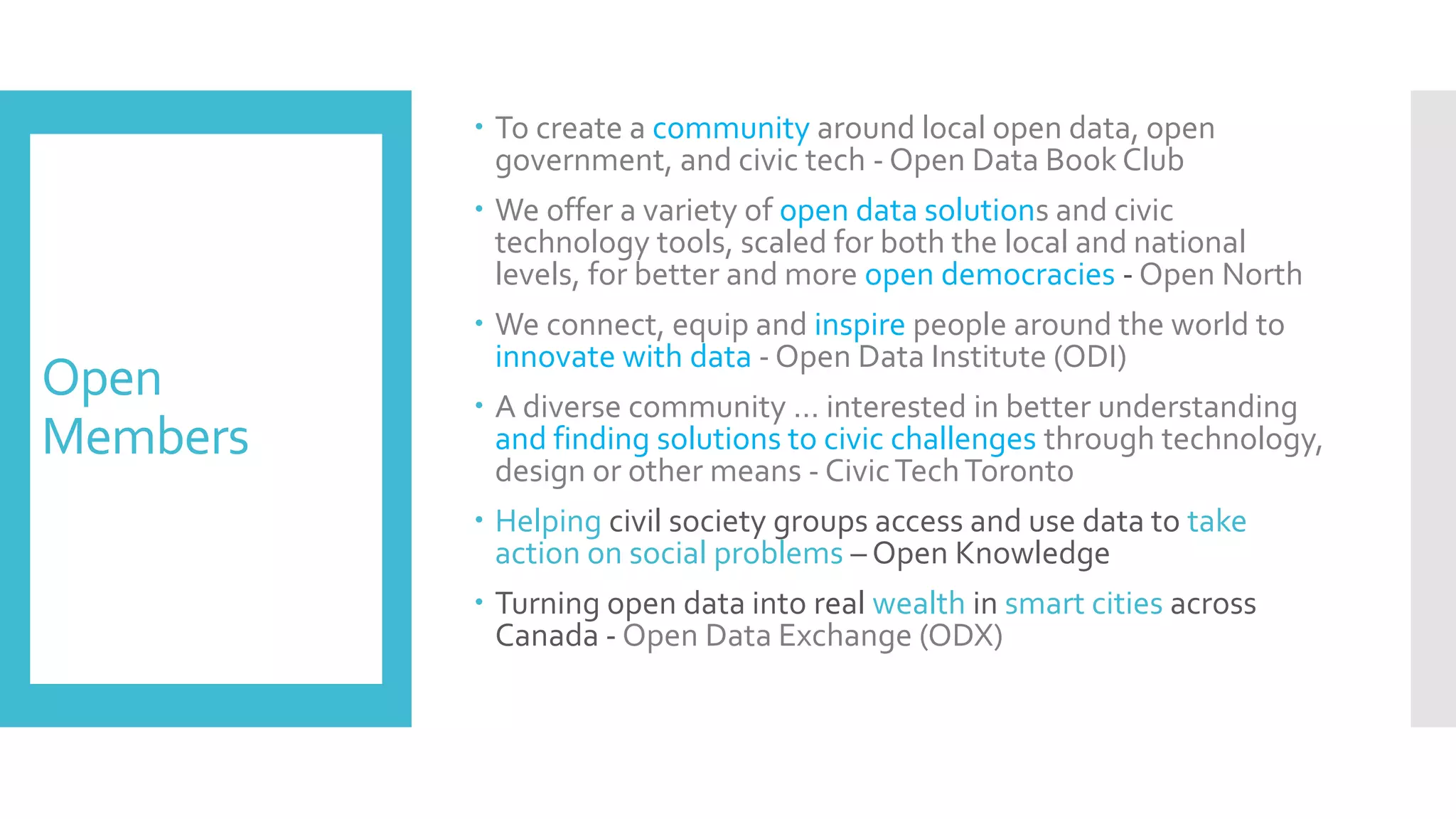 Open
Members
 To create a community around local open data, open
government, and civic tech - Open Data Book Club
 We offer a variety of open data solutions and civic
technology tools, scaled for both the local and national
levels, for better and more open democracies - Open North
 We connect, equip and inspire people around the world to
innovate with data - Open Data Institute (ODI)
 A diverse community … interested in better understanding
and finding solutions to civic challenges through technology,
design or other means - CivicTechToronto
 Helping civil society groups access and use data to take
action on social problems – Open Knowledge
 Turning open data into real wealth in smart cities across
Canada - Open Data Exchange (ODX)
 
